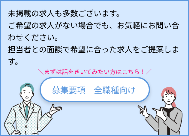 未掲載の求人も多数ございます。ご希望の求人がない場合でも、お気軽にお問い合わせください。担当者との面談で希望に合った求人をご提案します。 まずは話をきいてみる！ 募集要項 全職種向け