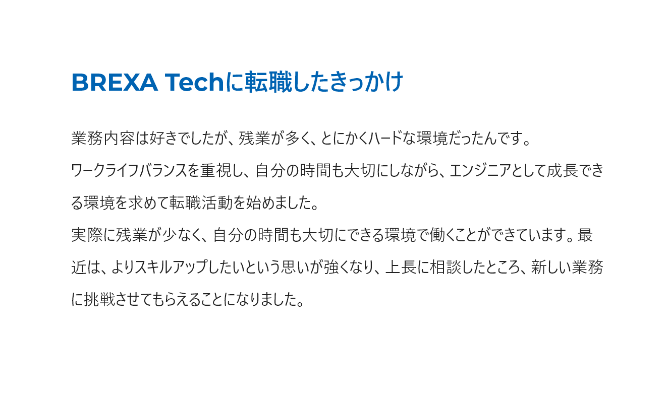 ワークライフバランスを重視し、エンジニアとして成長できる環境を求めて転職しました。よりスキルアップしたい思いを上長に相談し、新しい業務に挑戦させてもらえることになりました。