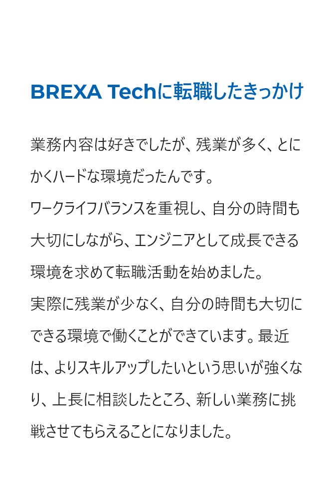 ワークライフバランスを重視し、エンジニアとして成長できる環境を求めて転職しました。よりスキルアップしたい思いを上長に相談し、新しい業務に挑戦させてもらえることになりました。