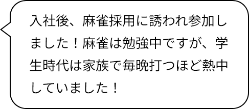 入社後、麻雀採用に誘われ参加しました！麻雀は勉強中ですが、学生時代は家族で毎晩打つほど熱中していました！