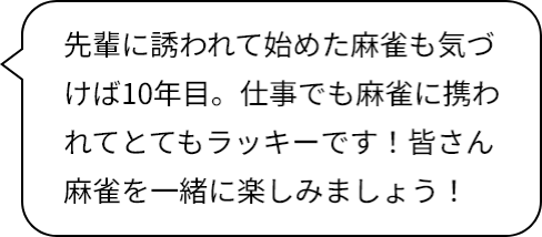 先輩に誘われて始めた麻雀も気づけば10年目。仕事でも麻雀に携われてとてもラッキーです！皆さん麻雀を一緒に楽しみましょう！