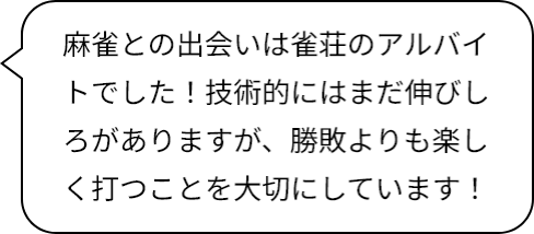 麻雀との出会いは雀荘のアルバイトでした！技術的にはまだ伸びしろがありますが、勝敗よりも楽しく打つことを大切にしています！